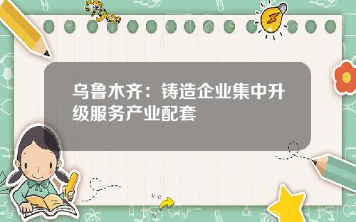 乌鲁木齐：铸造企业集中升级服务产业配套