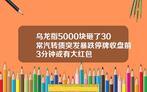 乌龙指5000块砸了30常汽转债突发暴跌停牌收盘前3分钟或有大红包