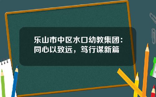 乐山市中区水口幼教集团：同心以致远，笃行谋新篇