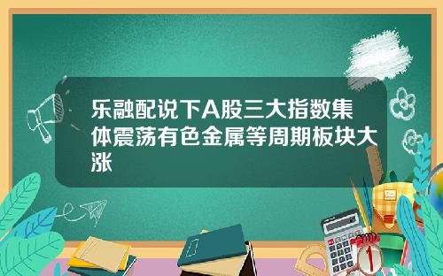 乐融配说下A股三大指数集体震荡有色金属等周期板块大涨