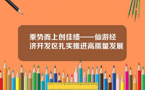 乘势而上创佳绩——仙游经济开发区扎实推进高质量发展