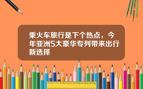 乘火车旅行是下个热点，今年亚洲5大豪华专列带来出行新选择