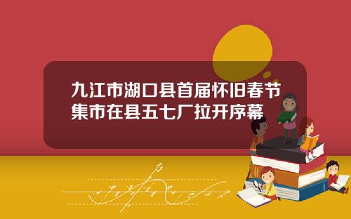 九江市湖口县首届怀旧春节集市在县五七厂拉开序幕