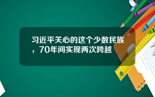 习近平关心的这个少数民族，70年间实现两次跨越