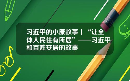 习近平的小康故事丨“让全体人民住有所居”——习近平和百姓安居的故事