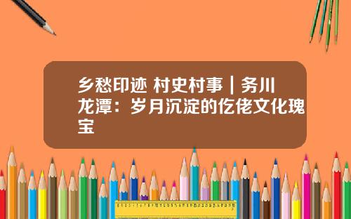 乡愁印迹 村史村事｜务川龙潭：岁月沉淀的仡佬文化瑰宝