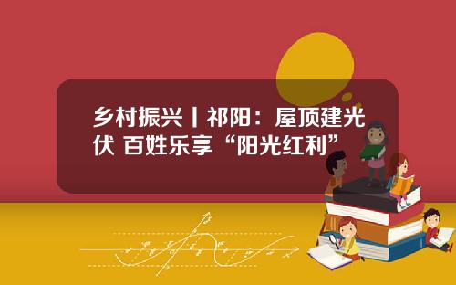 乡村振兴丨祁阳：屋顶建光伏 百姓乐享“阳光红利”