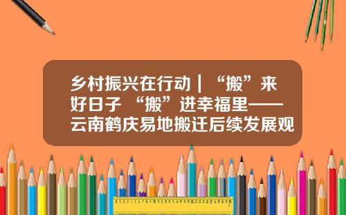 乡村振兴在行动｜“搬”来好日子 “搬”进幸福里——云南鹤庆易地搬迁后续发展观察