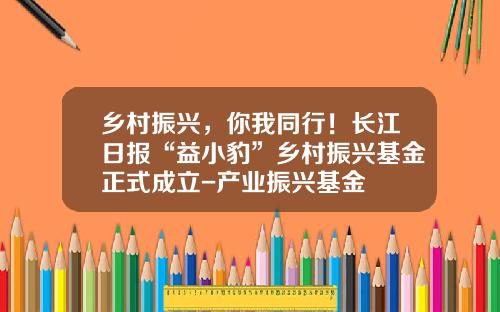 乡村振兴，你我同行！长江日报“益小豹”乡村振兴基金正式成立-产业振兴基金