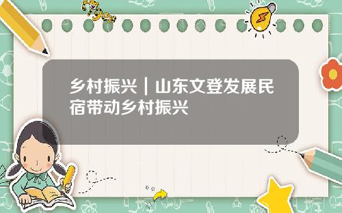 乡村振兴|山东文登发展民宿带动乡村振兴