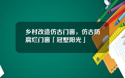 乡村改造仿古门窗，仿古防腐烂门窗「冠墅阳光」