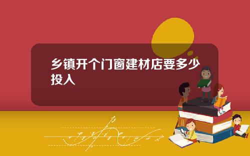 乡镇开个门窗建材店要多少投入
