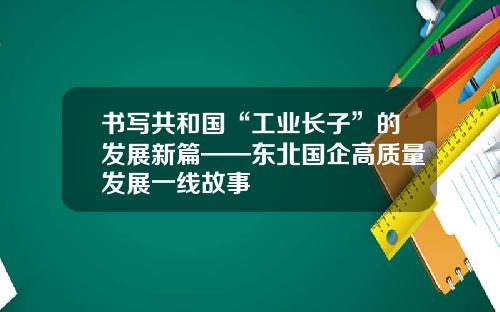 书写共和国“工业长子”的发展新篇——东北国企高质量发展一线故事