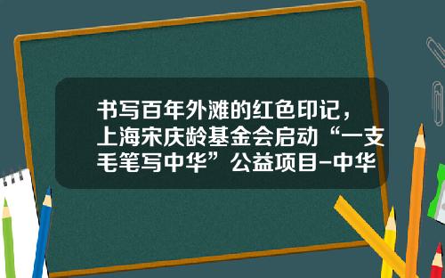 书写百年外滩的红色印记，上海宋庆龄基金会启动“一支毛笔写中华”公益项目-中华宋庆龄国际基金会