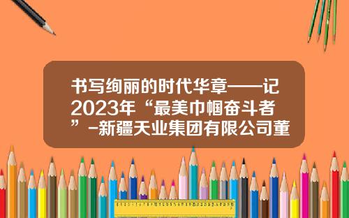 书写绚丽的时代华章——记2023年“最美巾帼奋斗者”-新疆天业集团有限公司董事长