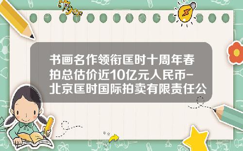 书画名作领衔匡时十周年春拍总估价近10亿元人民币-北京匡时国际拍卖有限责任公司