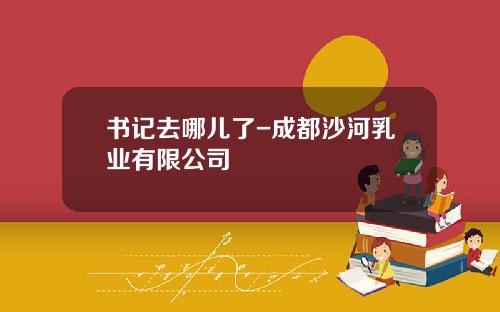 书记去哪儿了-成都沙河乳业有限公司