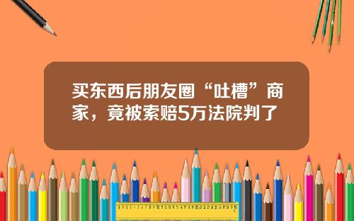 买东西后朋友圈“吐槽”商家,竟被索赔5万法院判了