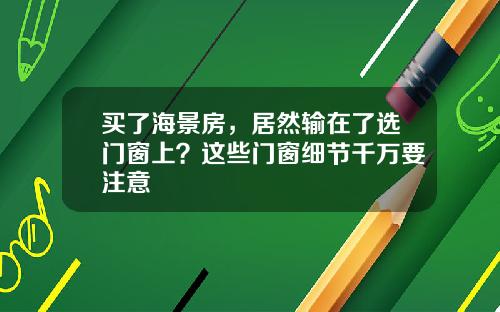 买了海景房，居然输在了选门窗上？这些门窗细节千万要注意