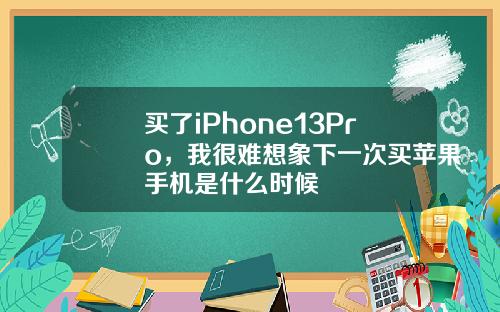 买了iPhone13Pro，我很难想象下一次买苹果手机是什么时候
