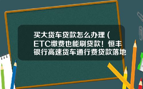 买大货车贷款怎么办理 (ETC缴费也能刷贷款！恒丰银行高速货车通行费贷款落地)
