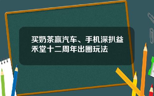 买奶茶赢汽车、手机深扒益禾堂十二周年出圈玩法