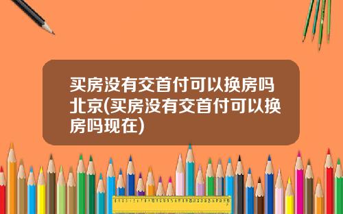 买房没有交首付可以换房吗北京(买房没有交首付可以换房吗现在)