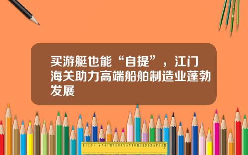 买游艇也能“自提”，江门海关助力高端船舶制造业蓬勃发展