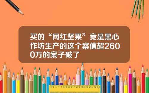 买的“网红坚果”竟是黑心作坊生产的这个案值超2600万的案子破了