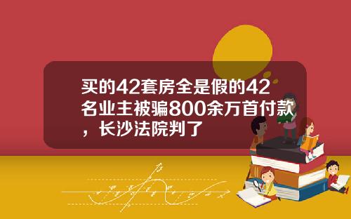 买的42套房全是假的42名业主被骗800余万首付款，长沙法院判了