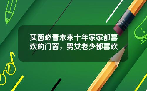 买窗必看未来十年家家都喜欢的门窗，男女老少都喜欢