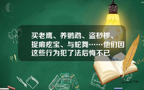 买老鹰、养鹦鹉、盗桫椤、捉癞疙宝、与蛇舞……他们因这些行为犯了法后悔不已