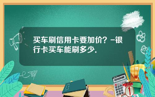 买车刷信用卡要加价？-银行卡买车能刷多少.