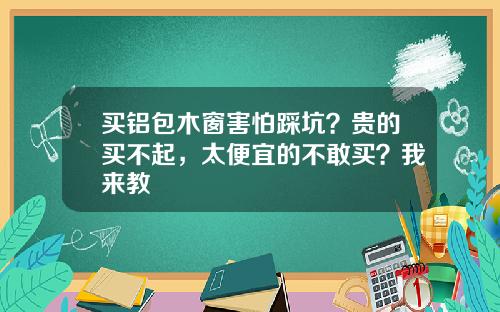 买铝包木窗害怕踩坑？贵的买不起，太便宜的不敢买？我来教