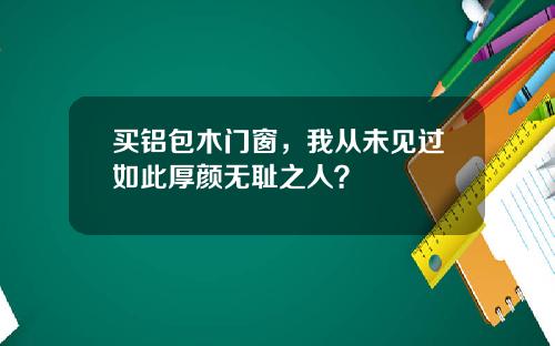 买铝包木门窗，我从未见过如此厚颜无耻之人？