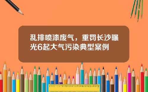 乱排喷漆废气，重罚长沙曝光6起大气污染典型案例