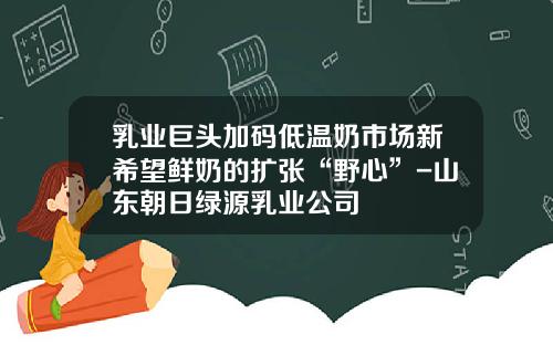 乳业巨头加码低温奶市场新希望鲜奶的扩张“野心”-山东朝日绿源乳业公司
