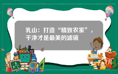 乳山：打造“精致农家”，干净才是最美的滤镜