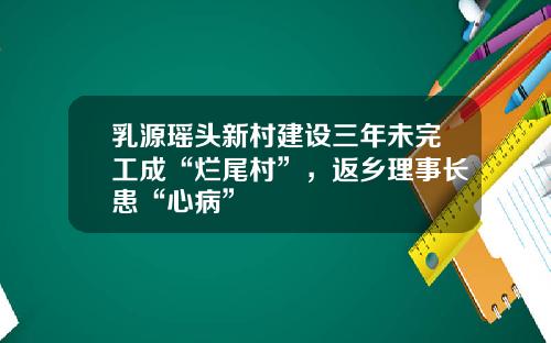 乳源瑶头新村建设三年未完工成“烂尾村”，返乡理事长患“心病”