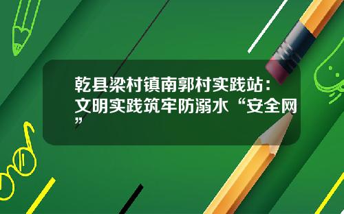 乾县梁村镇南郭村实践站：文明实践筑牢防溺水“安全网”
