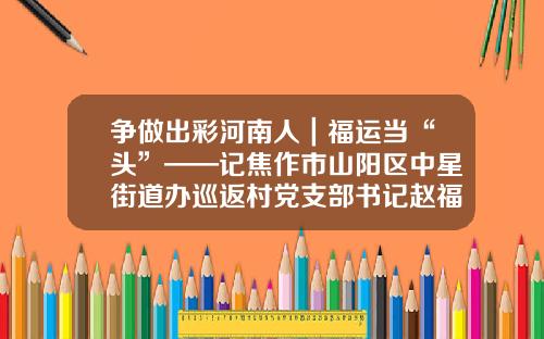 争做出彩河南人｜福运当“头”——记焦作市山阳区中星街道办巡返村党支部书记赵福运
