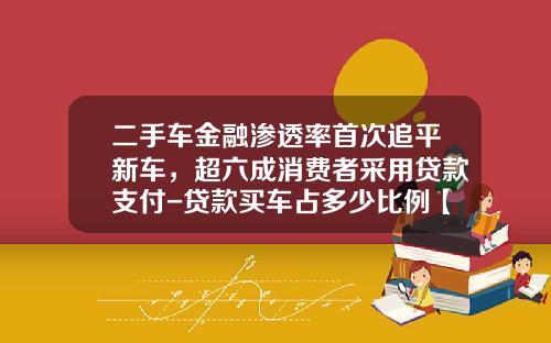 二手车金融渗透率首次追平新车，超六成消费者采用贷款支付-贷款买车占多少比例【新闻】.