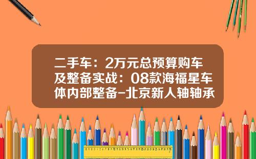 二手车：2万元总预算购车及整备实战：08款海福星车体内部整备-北京新人轴轴承有限公司【新闻】.