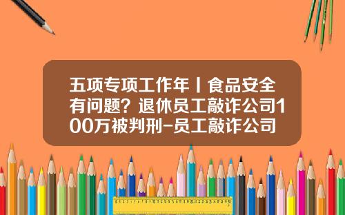 五项专项工作年丨食品安全有问题？退休员工敲诈公司100万被判刑-员工敲诈公司