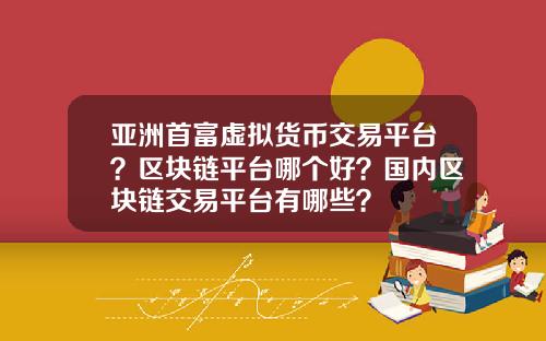 亚洲首富虚拟货币交易平台?区块链平台哪个好?国内区块链交易平台有哪些?