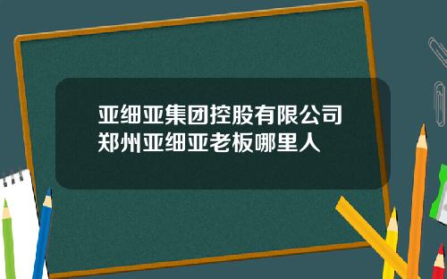 亚细亚集团控股有限公司 郑州亚细亚老板哪里人
