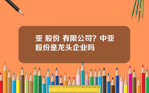亚 股份 有限公司？中亚股份是龙头企业吗