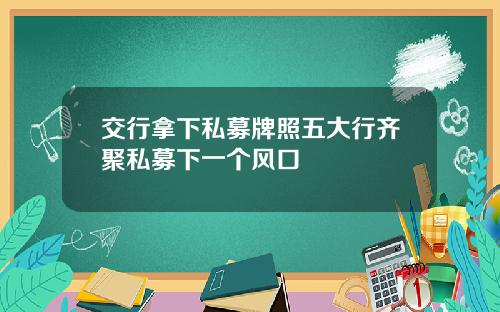 交行拿下私募牌照五大行齐聚私募下一个风口