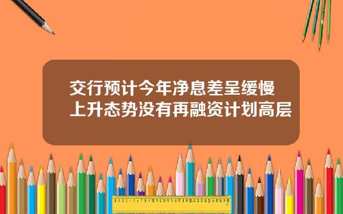 交行预计今年净息差呈缓慢上升态势没有再融资计划高层