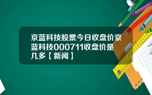 京蓝科技股票今日收盘价京蓝科技000711收盘价是几多【新闻】